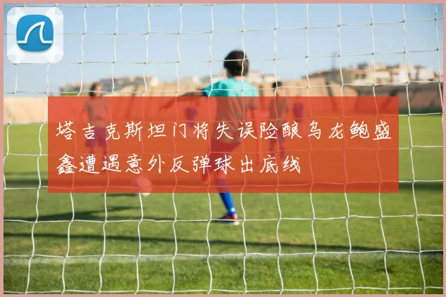 塔吉克斯坦门将失误险酿乌龙鲍盛鑫遭遇意外反弹球出底线
