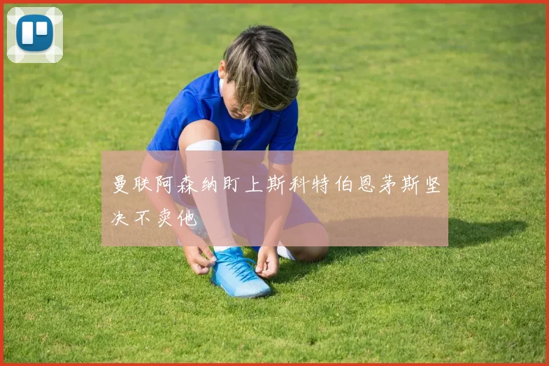 曼联阿森纳盯上斯科特伯恩茅斯坚决不卖他