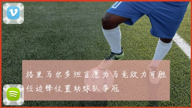 格里马尔多坦言愿为马竞效力可胜任边锋位置助球队争冠