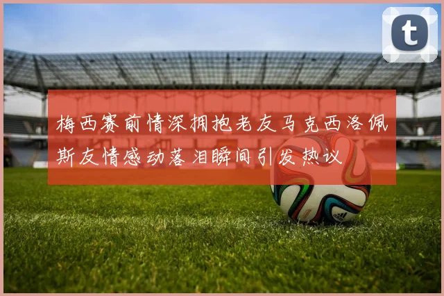 梅西赛前情深拥抱老友马克西洛佩斯友情感动落泪瞬间引发热议