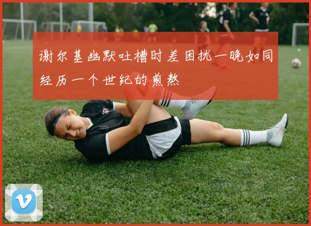谢尔基幽默吐槽时差困扰一晚如同经历一个世纪的煎熬