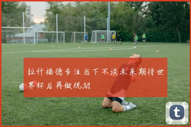 拉什福德专注当下不谈未来期待世界杯后再做规划