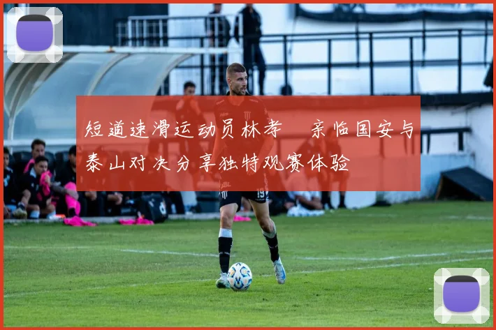 短道速滑运动员林孝埈亲临国安与泰山对决分享独特观赛体验