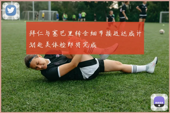 拜仁与塞巴里转会细节接近达成计划赴美体检即将完成