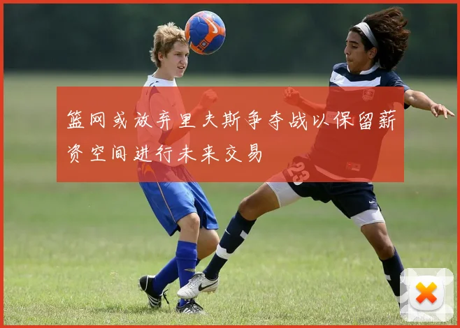 篮网或放弃里夫斯争夺战以保留薪资空间进行未来交易