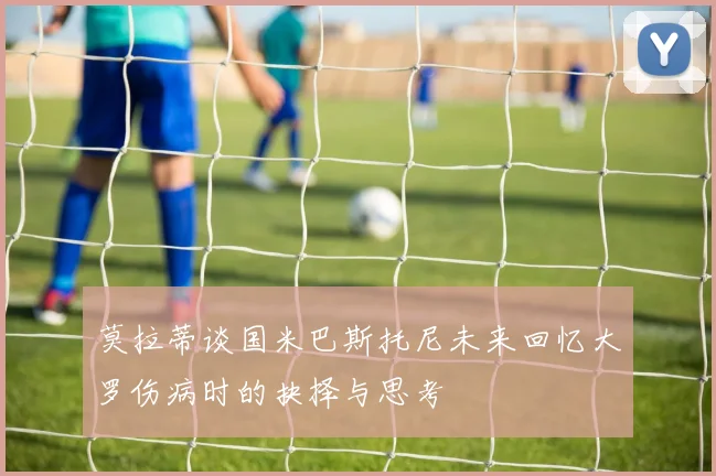 莫拉蒂谈国米巴斯托尼未来回忆大罗伤病时的抉择与思考