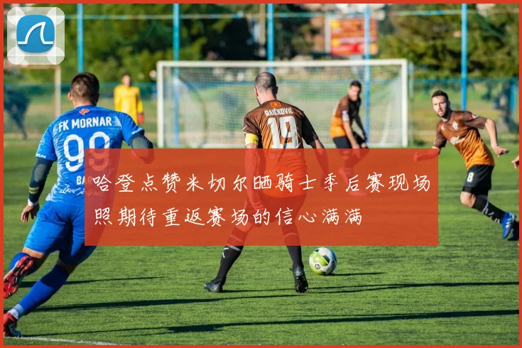 哈登点赞米切尔晒骑士季后赛现场照期待重返赛场的信心满满