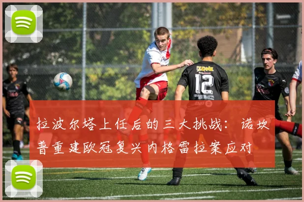拉波尔塔上任后的三大挑战：诺坎普重建欧冠复兴内格雷拉案应对
