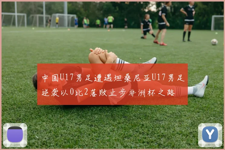 中国U17男足遭遇坦桑尼亚U17男足逆袭以0比2落败止步非洲杯之路
