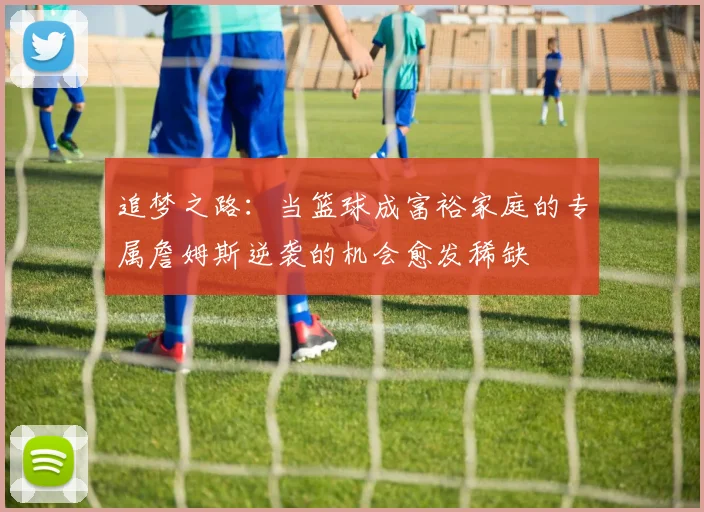 追梦之路：当篮球成富裕家庭的专属詹姆斯逆袭的机会愈发稀缺