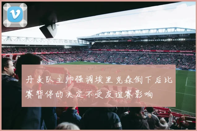 丹麦队主帅强调埃里克森倒下后比赛暂停的决定不受友谊赛影响