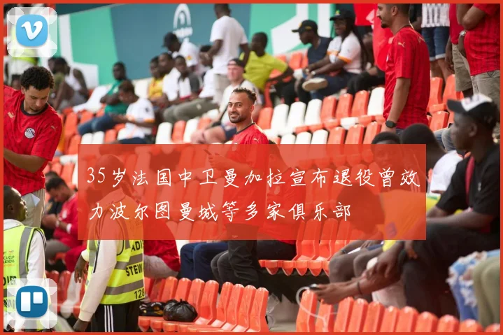 35岁法国中卫曼加拉宣布退役曾效力波尔图曼城等多家俱乐部