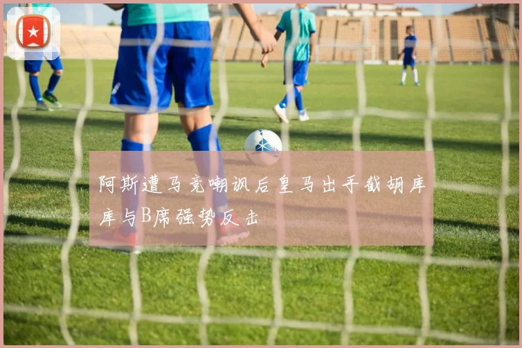 阿斯遭马竞嘲讽后皇马出手截胡库库与B席强势反击